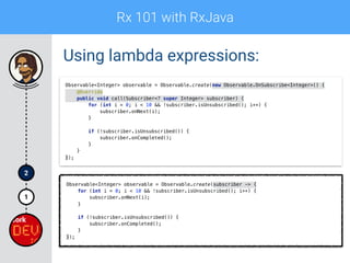 Rx 101 with RxJava
1
2
Using lambda expressions:
Observable<Integer> observable = Observable.create(new Observable.OnSubscribe<Integer>() { 
@Override 
public void call(Subscriber<? super Integer> subscriber) { 
for (int i = 0; i < 10 && !subscriber.isUnsubscribed(); i++) { 
subscriber.onNext(i); 
} 
 
if (!subscriber.isUnsubscribed()) { 
subscriber.onCompleted(); 
} 
} 
});
Observable<Integer> observable = Observable.create(subscriber -> { 
for (int i = 0; i < 10 && !subscriber.isUnsubscribed(); i++) { 
subscriber.onNext(i); 
} 
 
if (!subscriber.isUnsubscribed()) { 
subscriber.onCompleted(); 
} 
});
 