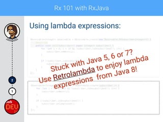 Rx 101 with RxJava
1
2
Using lambda expressions:
Observable<Integer> observable = Observable.create(new Observable.OnSubscribe<Integer>() { 
@Override 
public void call(Subscriber<? super Integer> subscriber) { 
for (int i = 0; i < 10 && !subscriber.isUnsubscribed(); i++) { 
subscriber.onNext(i); 
} 
 
if (!subscriber.isUnsubscribed()) { 
subscriber.onCompleted(); 
} 
} 
});
Observable<Integer> observable = Observable.create(subscriber -> { 
for (int i = 0; i < 10 && !subscriber.isUnsubscribed(); i++) { 
subscriber.onNext(i); 
} 
 
if (!subscriber.isUnsubscribed()) { 
subscriber.onCompleted(); 
} 
});
Stuck with Java 5, 6 or 7?
Use Retrolambda to enjoy lambda
expressions from Java 8!
 