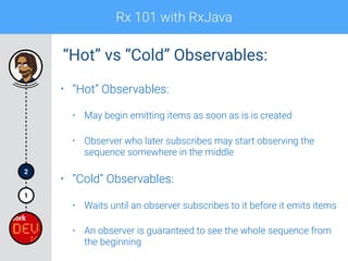 Rx 101 with RxJava
1
2
• “Hot” Observables:
• May begin emitting items as soon as is is created
• Observer who later subscribes may start observing the
sequence somewhere in the middle
• “Cold” Observables:
• Waits until an observer subscribes to it before it emits items
• An observer is guaranteed to see the whole sequence from
the beginning
“Hot” vs “Cold” Observables:
 