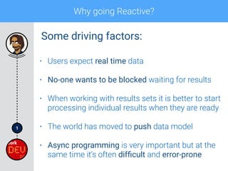 1
Why going Reactive?
• Users expect real time data
• No-one wants to be blocked waiting for results
• When working with results sets it is better to start
processing individual results when they are ready
• The world has moved to push data model
• Async programming is very important but at the
same time it’s often difﬁcult and error-prone
Some driving factors:
 
