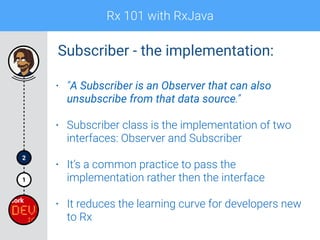 Rx 101 with RxJava
1
2
• “A Subscriber is an Observer that can also
unsubscribe from that data source.”
• Subscriber class is the implementation of two
interfaces: Observer and Subscriber
• It’s a common practice to pass the
implementation rather then the interface
• It reduces the learning curve for developers new
to Rx
Subscriber - the implementation:
 