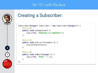 Rx 101 with RxJava
1
2
Creating a Subscriber:
Subscriber<Integer> subscriber = new Subscriber<Integer>() { 
@Override 
public void onCompleted() { 
Log.i(TAG, "Sequence is complete!"); 
} 
 
@Override 
public void onError(Throwable e) { 
e.printStackTrace(); 
} 
 
@Override 
public void onNext(Integer i) { 
Log.i(TAG, "Item: " + i); 
} 
};
 