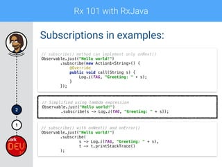 Rx 101 with RxJava
1
2
Subscriptions in examples:
// subscribe() method can implement only onNext() 
Observable.just("Hello world!") 
.subscribe(new Action1<String>() { 
@Override 
public void call(String s) { 
Log.i(TAG, "Greeting: " + s); 
} 
});
// Simplified using lambda expression 
Observable.just("Hello world!") 
.subscribe(s -> Log.i(TAG, "Greeting: " + s));
// subscribe() with onNext() and onError()
Observable.just("Hello world!") 
.subscribe( 
s -> Log.i(TAG, "Greeting: " + s), 
t -> t.printStackTrace() 
);
 