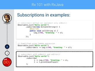 Rx 101 with RxJava
1
2
Subscriptions in examples:
// subscribe() method can implement only onNext() 
Observable.just("Hello world!") 
.subscribe(new Action1<String>() { 
@Override 
public void call(String s) { 
Log.i(TAG, "Greeting: " + s); 
} 
});
// Simplified using lambda expression 
Observable.just("Hello world!") 
.subscribe(s -> Log.i(TAG, "Greeting: " + s));
// subscribe() with onNext() and onError()
Observable.just("Hello world!") 
.subscribe( 
s -> Log.i(TAG, "Greeting: " + s), 
t -> t.printStackTrace() 
);
 