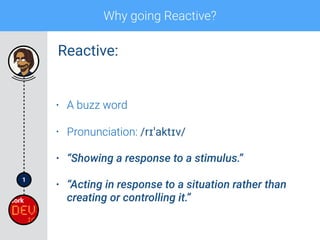 1
Why going Reactive?
• A buzz word
• Pronunciation: /rɪˈaktɪv/
• “Showing a response to a stimulus.”
• “Acting in response to a situation rather than
creating or controlling it.”
Reactive:
 