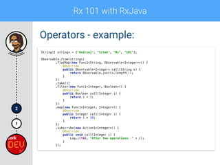 Rx 101 with RxJava
1
2
Operators - example:
String[] strings = {"Andrzej", "Sitek", "Rx", "101"};
 
Observable.from(strings) 
.flatMap(new Func1<String, Observable<Integer>>() { 
@Override 
public Observable<Integer> call(String s) { 
return Observable.just(s.length()); 
} 
}) 
.take(3) 
.filter(new Func1<Integer, Boolean>() { 
@Override 
public Boolean call(Integer i) { 
return i > 5; 
} 
}) 
.map(new Func1<Integer, Integer>() { 
@Override 
public Integer call(Integer i) { 
return i * 10; 
} 
}) 
.subscribe(new Action1<Integer>() { 
@Override 
public void call(Integer i) { 
Log.i(TAG, "After few operations: " + i);  
} 
});
 