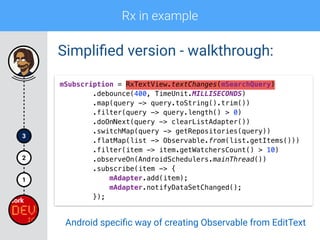 Rx in example
1
2
3
Simpliﬁed version - walkthrough:
mSubscription = RxTextView.textChanges(mSearchQuery) 
.debounce(400, TimeUnit.MILLISECONDS) 
.map(query -> query.toString().trim()) 
.filter(query -> query.length() > 0)
.doOnNext(query -> clearListAdapter()) 
.switchMap(query -> getRepositories(query)) 
.flatMap(list -> Observable.from(list.getItems())) 
.filter(item -> item.getWatchersCount() > 10) 
.observeOn(AndroidSchedulers.mainThread()) 
.subscribe(item -> { 
mAdapter.add(item); 
mAdapter.notifyDataSetChanged(); 
});
Android speciﬁc way of creating Observable from EditText
 