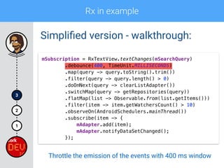 Rx in example
1
2
3
Simpliﬁed version - walkthrough:
mSubscription = RxTextView.textChanges(mSearchQuery) 
.debounce(400, TimeUnit.MILLISECONDS) 
.map(query -> query.toString().trim()) 
.filter(query -> query.length() > 0)
.doOnNext(query -> clearListAdapter()) 
.switchMap(query -> getRepositories(query)) 
.flatMap(list -> Observable.from(list.getItems())) 
.filter(item -> item.getWatchersCount() > 10) 
.observeOn(AndroidSchedulers.mainThread()) 
.subscribe(item -> { 
mAdapter.add(item); 
mAdapter.notifyDataSetChanged(); 
});
Throttle the emission of the events with 400 ms window
 