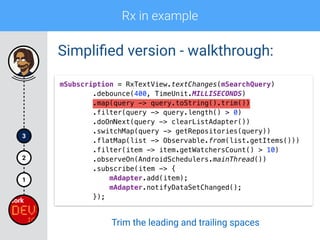 Rx in example
1
2
3
Simpliﬁed version - walkthrough:
mSubscription = RxTextView.textChanges(mSearchQuery) 
.debounce(400, TimeUnit.MILLISECONDS) 
.map(query -> query.toString().trim()) 
.filter(query -> query.length() > 0)
.doOnNext(query -> clearListAdapter()) 
.switchMap(query -> getRepositories(query)) 
.flatMap(list -> Observable.from(list.getItems())) 
.filter(item -> item.getWatchersCount() > 10) 
.observeOn(AndroidSchedulers.mainThread()) 
.subscribe(item -> { 
mAdapter.add(item); 
mAdapter.notifyDataSetChanged(); 
});
Trim the leading and trailing spaces
 