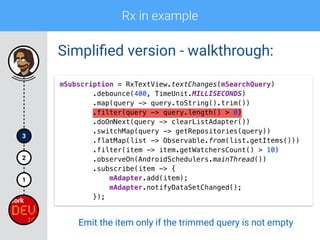 Rx in example
1
2
3
Simpliﬁed version - walkthrough:
mSubscription = RxTextView.textChanges(mSearchQuery) 
.debounce(400, TimeUnit.MILLISECONDS) 
.map(query -> query.toString().trim()) 
.filter(query -> query.length() > 0) 
.doOnNext(query -> clearListAdapter())
.switchMap(query -> getRepositories(query)) 
.flatMap(list -> Observable.from(list.getItems())) 
.filter(item -> item.getWatchersCount() > 10) 
.observeOn(AndroidSchedulers.mainThread()) 
.subscribe(item -> { 
mAdapter.add(item); 
mAdapter.notifyDataSetChanged(); 
});
Emit the item only if the trimmed query is not empty
 
