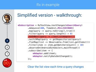 Rx in example
1
2
3
Simpliﬁed version - walkthrough:
mSubscription = RxTextView.textChanges(mSearchQuery) 
.debounce(400, TimeUnit.MILLISECONDS) 
.map(query -> query.toString().trim()) 
.filter(query -> query.length() > 0) 
.doOnNext(query -> clearListAdapter())
.switchMap(query -> getRepositories(query)) 
.flatMap(list -> Observable.from(list.getItems())) 
.filter(item -> item.getWatchersCount() > 10) 
.observeOn(AndroidSchedulers.mainThread()) 
.subscribe(item -> { 
mAdapter.add(item); 
mAdapter.notifyDataSetChanged(); 
});
Clear the list view each time a query changes
 