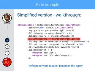 Rx in example
1
2
3
Simpliﬁed version - walkthrough:
mSubscription = RxTextView.textChanges(mSearchQuery) 
.debounce(400, TimeUnit.MILLISECONDS) 
.map(query -> query.toString().trim()) 
.filter(query -> query.length() > 0)
.doOnNext(query -> clearListAdapter()) 
.switchMap(query -> getRepositories(query)) 
.flatMap(list -> Observable.from(list.getItems())) 
.filter(item -> item.getWatchersCount() > 10) 
.observeOn(AndroidSchedulers.mainThread()) 
.subscribe(item -> { 
mAdapter.add(item); 
mAdapter.notifyDataSetChanged(); 
});
Perform network request based on the query
 