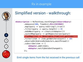 Rx in example
1
2
3
Simpliﬁed version - walkthrough:
mSubscription = RxTextView.textChanges(mSearchQuery) 
.debounce(400, TimeUnit.MILLISECONDS) 
.map(query -> query.toString().trim()) 
.filter(query -> query.length() > 0)
.doOnNext(query -> clearListAdapter()) 
.switchMap(query -> getRepositories(query)) 
.flatMap(list -> Observable.from(list.getItems())) 
.filter(item -> item.getWatchersCount() > 10) 
.observeOn(AndroidSchedulers.mainThread()) 
.subscribe(item -> { 
mAdapter.add(item); 
mAdapter.notifyDataSetChanged(); 
});
Emit single items from the list received in the previous call
 