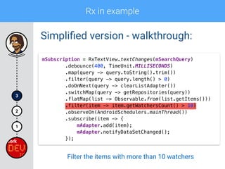 Rx in example
1
2
3
Simpliﬁed version - walkthrough:
mSubscription = RxTextView.textChanges(mSearchQuery) 
.debounce(400, TimeUnit.MILLISECONDS) 
.map(query -> query.toString().trim()) 
.filter(query -> query.length() > 0)
.doOnNext(query -> clearListAdapter()) 
.switchMap(query -> getRepositories(query)) 
.flatMap(list -> Observable.from(list.getItems())) 
.filter(item -> item.getWatchersCount() > 10) 
.observeOn(AndroidSchedulers.mainThread()) 
.subscribe(item -> { 
mAdapter.add(item); 
mAdapter.notifyDataSetChanged(); 
});
Filter the items with more than 10 watchers
 