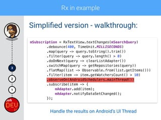 Rx in example
1
2
3
Simpliﬁed version - walkthrough:
mSubscription = RxTextView.textChanges(mSearchQuery) 
.debounce(400, TimeUnit.MILLISECONDS) 
.map(query -> query.toString().trim()) 
.filter(query -> query.length() > 0)
.doOnNext(query -> clearListAdapter()) 
.switchMap(query -> getRepositories(query)) 
.flatMap(list -> Observable.from(list.getItems())) 
.filter(item -> item.getWatchersCount() > 10) 
.observeOn(AndroidSchedulers.mainThread()) 
.subscribe(item -> { 
mAdapter.add(item); 
mAdapter.notifyDataSetChanged(); 
});
Handle the results on Android’s UI Thread
 