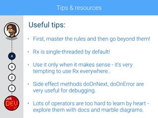 Tips & resources
4
1
2
3
• First, master the rules and then go beyond them!
• Rx is single-threaded by default!
• Use it only when it makes sense - it’s very
tempting to use Rx everywhere..
• Side effect methods doOnNext, doOnError are
very useful for debugging.
• Lots of operators are too hard to learn by heart -
explore them with docs and marble diagrams.
Useful tips:
 