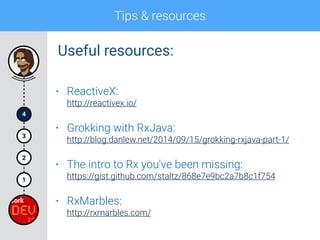 Tips & resources
4
1
2
3
• ReactiveX: 
http://reactivex.io/
• Grokking with RxJava: 
http://blog.danlew.net/2014/09/15/grokking-rxjava-part-1/
• The intro to Rx you've been missing: 
https://gist.github.com/staltz/868e7e9bc2a7b8c1f754
• RxMarbles: 
http://rxmarbles.com/
Useful resources:
 