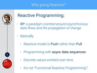 1
Why going Reactive?
• RP: a paradigm oriented around asynchronous
data flows and the propagation of change
• Basically:
• Reactive model is Push rather than Pull
• Programming with async data sequences
• Discrete values emitted over time
• It’s not “Functional Reactive Programming”!
Reactive Programming:
 