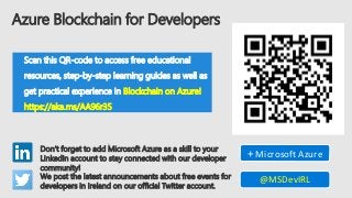 Azure Blockchain for Developers
Scan this QR-code to access free educational
resources, step-by-step learning guides as well as
get practical experience in Blockchain on Azure!
https://aka.ms/AA96r35
Don’t forget to add Microsoft Azure as a skill to your
LinkedIn account to stay connected with our developer
community!
+ Microsoft Azure
We post the latest announcements about free events for
developers in Ireland on our official Twitter account.
@MSDevIRL
 