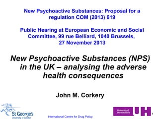 New Psychoactive Substances: Proposal for a
regulation COM (2013) 619
Public Hearing at European Economic and Social
Committee, 99 rue Belliard, 1040 Brussels,
27 November 2013

New Psychoactive Substances (NPS)
in the UK – analysing the adverse
health consequences
John M. Corkery

International Centre for Drug Policy

1

 