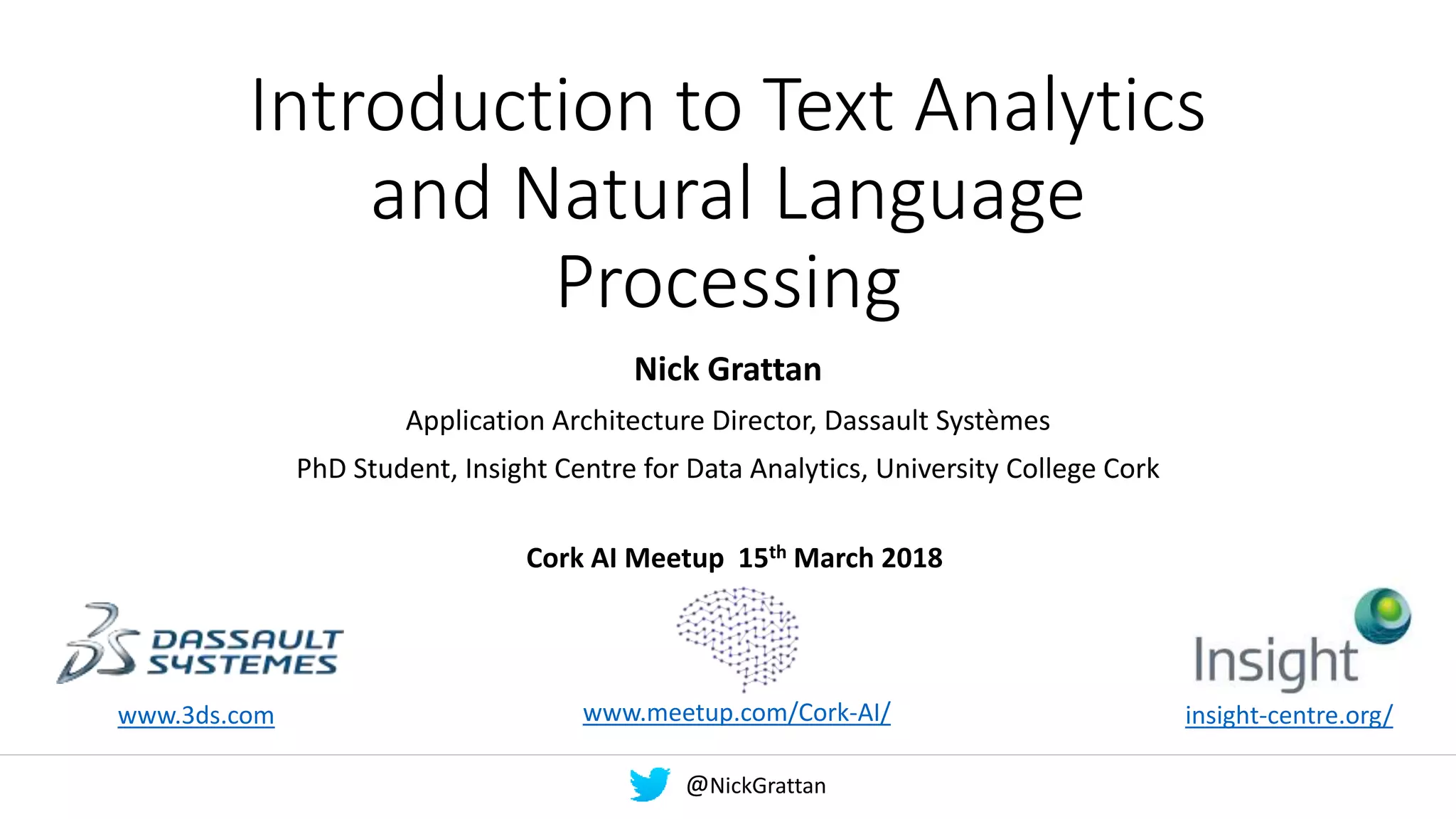 Introduction to Text Analytics
and Natural Language
Processing
Nick Grattan
Application Architecture Director, Dassault Systèmes
PhD Student, Insight Centre for Data Analytics, University College Cork
www.3ds.com insight-centre.org/
Cork AI Meetup 15th March 2018
www.meetup.com/Cork-AI/
@NickGrattan
 