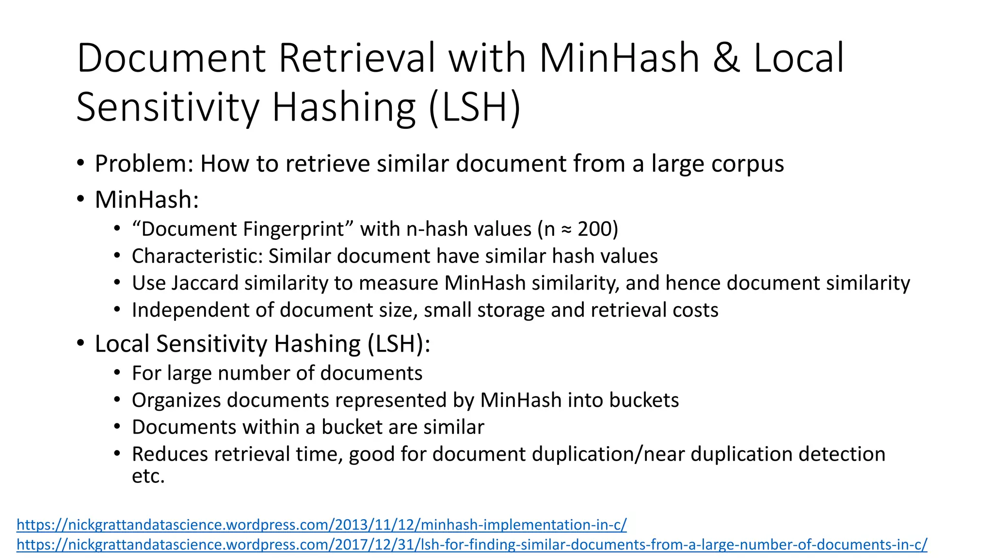 Document Retrieval with MinHash & Local
Sensitivity Hashing (LSH)
• Problem: How to retrieve similar document from a large corpus
• MinHash:
• “Document Fingerprint” with n-hash values (n ≈ 200)
• Characteristic: Similar document have similar hash values
• Use Jaccard similarity to measure MinHash similarity, and hence document similarity
• Independent of document size, small storage and retrieval costs
• Local Sensitivity Hashing (LSH):
• For large number of documents
• Organizes documents represented by MinHash into buckets
• Documents within a bucket are similar
• Reduces retrieval time, good for document duplication/near duplication detection
etc.
https://nickgrattandatascience.wordpress.com/2013/11/12/minhash-implementation-in-c/
https://nickgrattandatascience.wordpress.com/2017/12/31/lsh-for-finding-similar-documents-from-a-large-number-of-documents-in-c/
 
