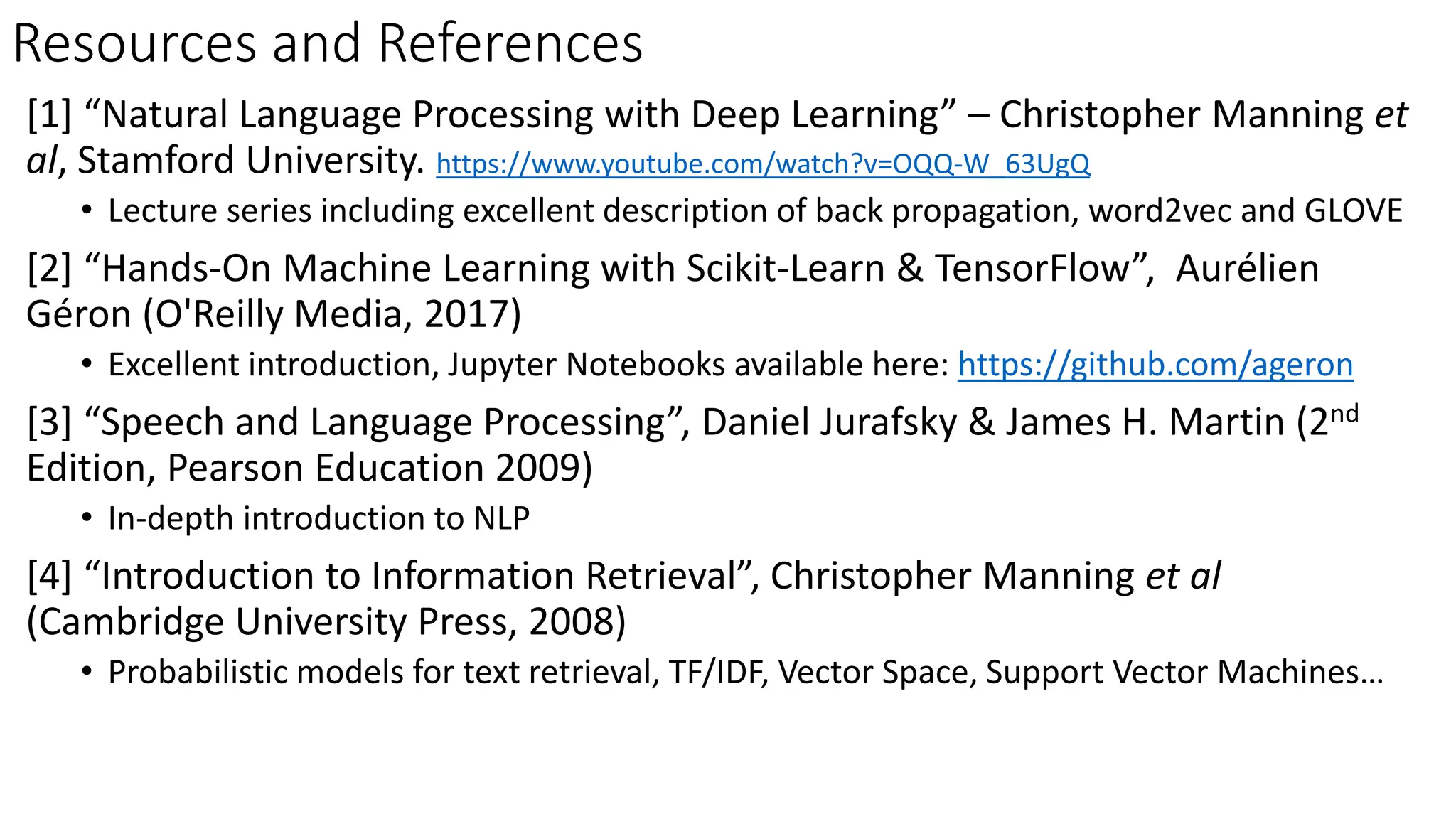 Resources and References
[1] “Natural Language Processing with Deep Learning” – Christopher Manning et
al, Stamford University. https://www.youtube.com/watch?v=OQQ-W_63UgQ
• Lecture series including excellent description of back propagation, word2vec and GLOVE
[2] “Hands-On Machine Learning with Scikit-Learn & TensorFlow”, Aurélien
Géron (O'Reilly Media, 2017)
• Excellent introduction, Jupyter Notebooks available here: https://github.com/ageron
[3] “Speech and Language Processing”, Daniel Jurafsky & James H. Martin (2nd
Edition, Pearson Education 2009)
• In-depth introduction to NLP
[4] “Introduction to Information Retrieval”, Christopher Manning et al
(Cambridge University Press, 2008)
• Probabilistic models for text retrieval, TF/IDF, Vector Space, Support Vector Machines…
 