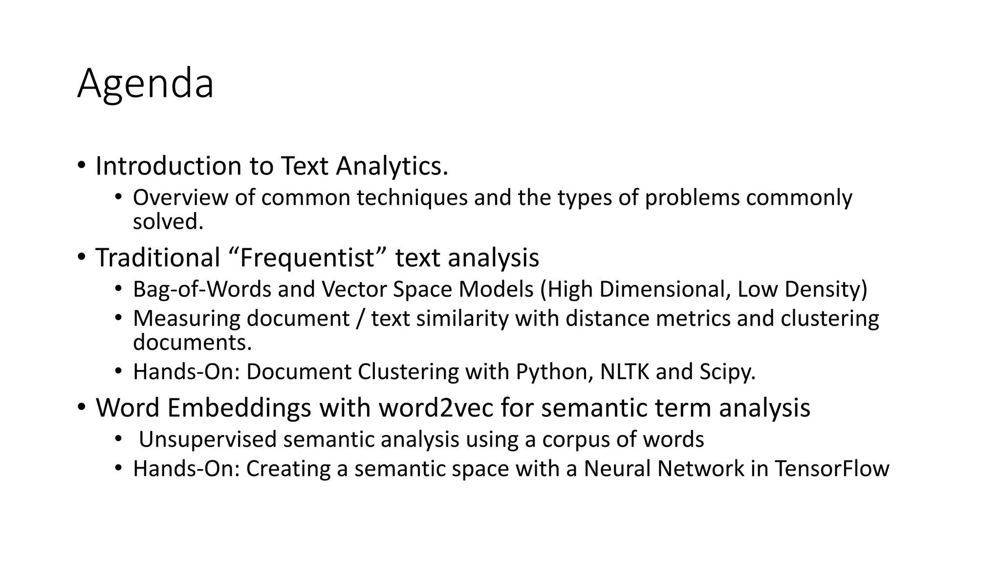 Agenda
• Introduction to Text Analytics.
• Overview of common techniques and the types of problems commonly
solved.
• Traditional “Frequentist” text analysis
• Bag-of-Words and Vector Space Models (High Dimensional, Low Density)
• Measuring document / text similarity with distance metrics and clustering
documents.
• Hands-On: Document Clustering with Python, NLTK and Scipy.
• Word Embeddings with word2vec for semantic term analysis
• Unsupervised semantic analysis using a corpus of words
• Hands-On: Creating a semantic space with a Neural Network in TensorFlow
 
