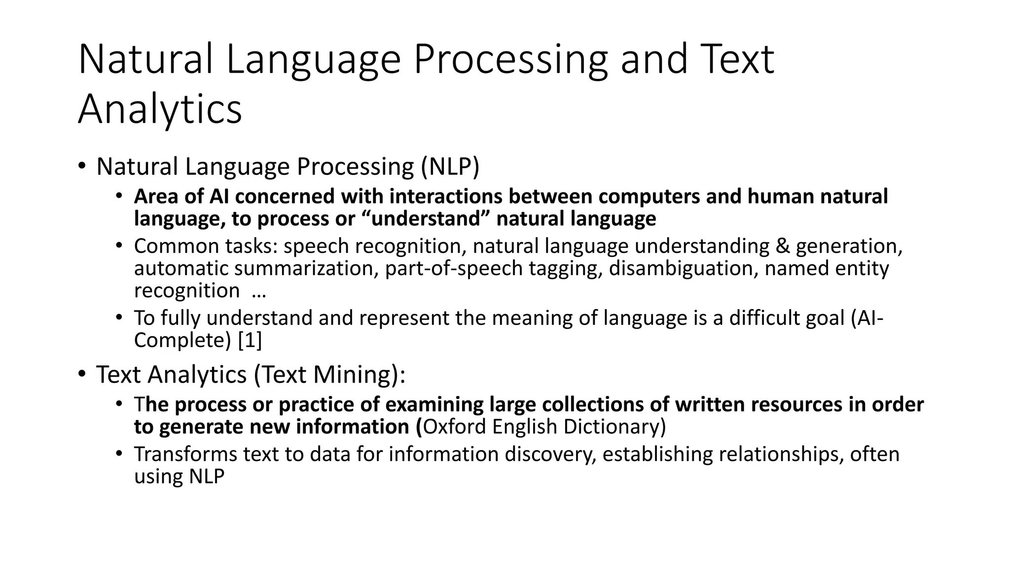 Natural Language Processing and Text
Analytics
• Natural Language Processing (NLP)
• Area of AI concerned with interactions between computers and human natural
language, to process or “understand” natural language
• Common tasks: speech recognition, natural language understanding & generation,
automatic summarization, part-of-speech tagging, disambiguation, named entity
recognition …
• To fully understand and represent the meaning of language is a difficult goal (AI-
Complete) [1]
• Text Analytics (Text Mining):
• The process or practice of examining large collections of written resources in order
to generate new information (Oxford English Dictionary)
• Transforms text to data for information discovery, establishing relationships, often
using NLP
 