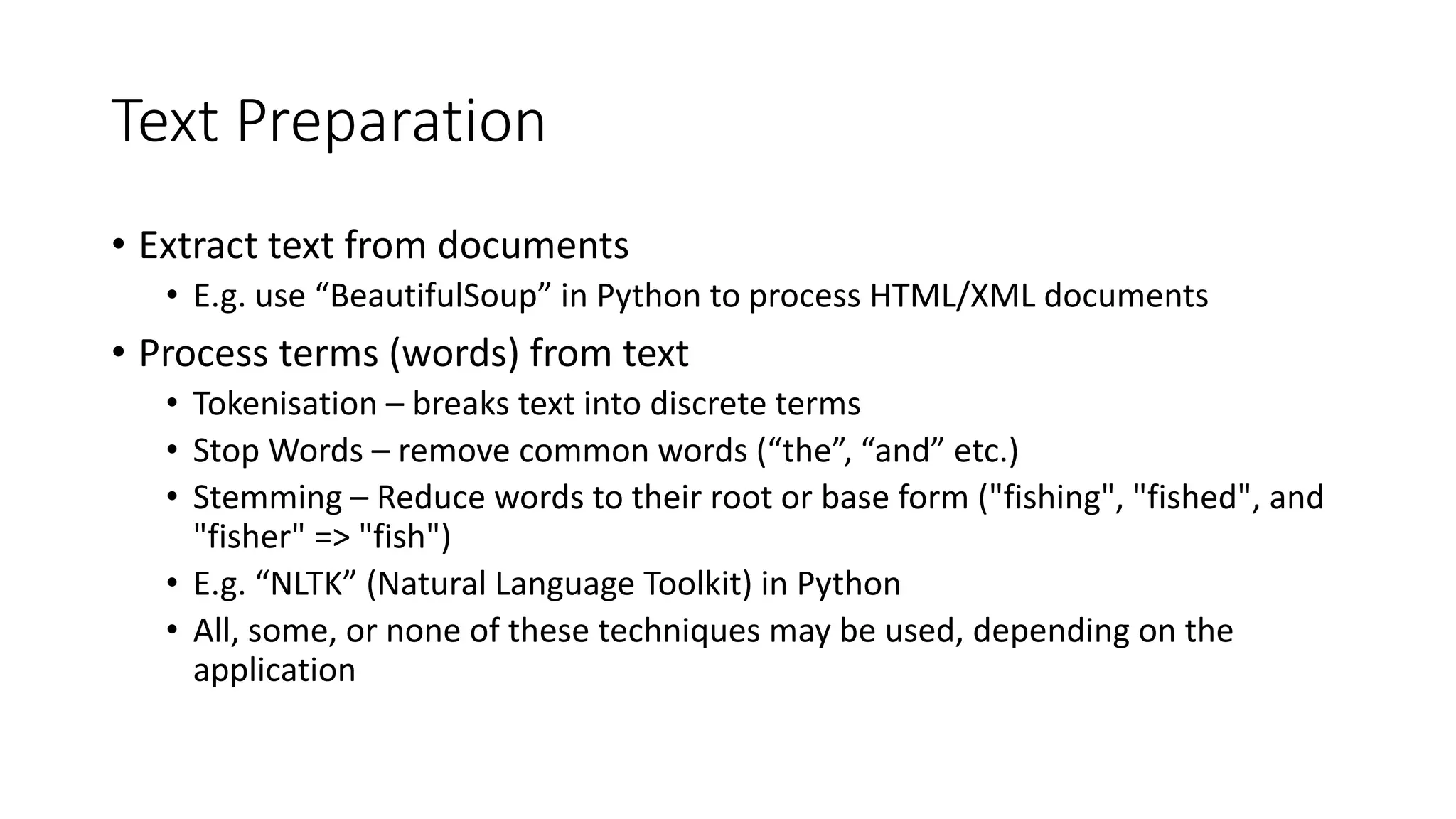 Text Preparation
• Extract text from documents
• E.g. use “BeautifulSoup” in Python to process HTML/XML documents
• Process terms (words) from text
• Tokenisation – breaks text into discrete terms
• Stop Words – remove common words (“the”, “and” etc.)
• Stemming – Reduce words to their root or base form ("fishing", "fished", and
"fisher" => "fish")
• E.g. “NLTK” (Natural Language Toolkit) in Python
• All, some, or none of these techniques may be used, depending on the
application
 
