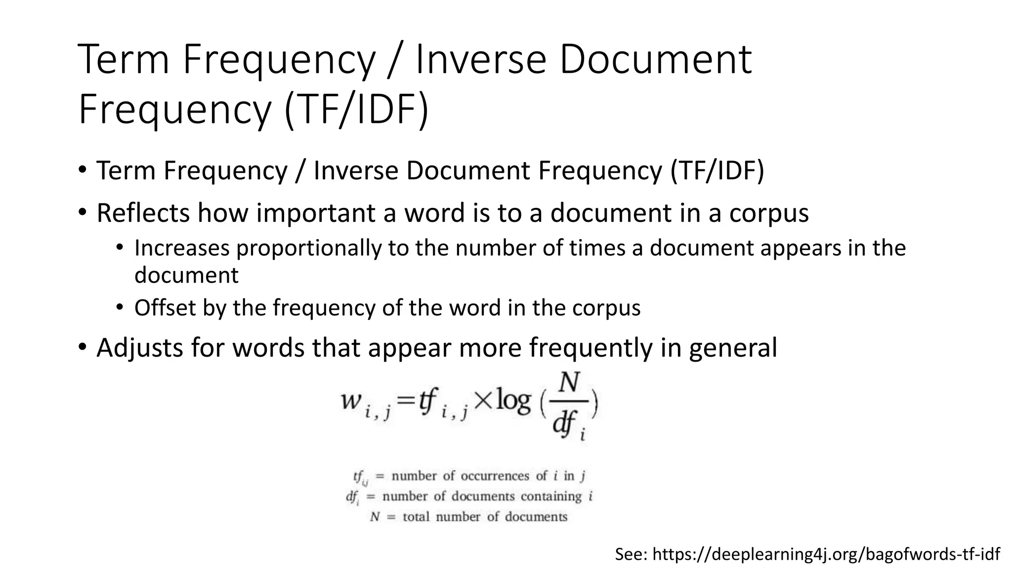 Term Frequency / Inverse Document
Frequency (TF/IDF)
• Term Frequency / Inverse Document Frequency (TF/IDF)
• Reflects how important a word is to a document in a corpus
• Increases proportionally to the number of times a document appears in the
document
• Offset by the frequency of the word in the corpus
• Adjusts for words that appear more frequently in general
See: https://deeplearning4j.org/bagofwords-tf-idf
 