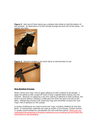 Figure 3 - Butt end of hand clamp has a shallow hole drilled to hold the bottom of
the mandrel. An alternative is to drill entirely through the butt end of the clamp - I’ll
explain why later.
Figure 4 - Mandrel installed in the hand clamp to demonstrate its use.
Ring Bonding Process:
When I bond cork rings I like to apply adhesive to both surfaces to be bonded. I
apply the adhesive then scrape off most of what I applied before sliding onto the
mandrel. Because I’m applying a very thin coating of adhesive to both surfaces, the
bond is secure without creating a visible glue line when the grip is turned on the
lathe. Repeat that process with remaining rings and remember to leave the “end
rings” free of adhesive on the outside.
A variety of adhesives are used to bond cork rings, including TiteBond III and Rod
Bond. If colored foam materials are used as accent or trim pieces, Contact Cement
is usually recommended for use between the cork and foam pieces. Make sure you
understand the properties of whatever adhesives you’re working with and follow the
instructions on the packaging.
 