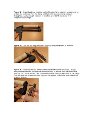 Figure 5 - Rings Glued and installed on the Mandrel, large washers on each end to
protect the end rings from the clamp and help with even clamping pressure
throughout. Apply enough pressure to create a good bond, but avoid over-
compressing the rings.
Figure 6 - Glue has not begun to set - Vise Grip attached to end of mandrel.
Figure 7 - Slowly rotate and withdraw the mandrel from the cork rings. As you
withdraw the mandrel, observe the individual rings to ensure none has slid out of
position. As I noted above, I am considering drilling through both ends of the clamp.
This will allow me to view the hole through the bonded rings to be sure they’re still
properly aligned.
 