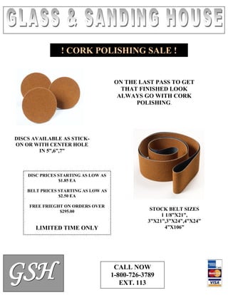 ! CORK POLISHING SALE !

ON THE LAST PASS TO GET
THAT FINISHED LOOK
ALWAYS GO WITH CORK
POLISHING.

DISCS AVAILABLE AS STICKON OR WITH CENTER HOLE
IN 5”,6”,7”

DISC PRICES STARTING AS LOW AS
$1.85 EA
BELT PRICES STARTING AS LOW AS
$2.50 EA
FREE FRIEGHT ON ORDERS OVER
$295.00

LIMITED TIME ONLY

G SH

STOCK BELT SIZES
1 1/8”X21”,
3”X21”,3”X24”,4”X24”
4”X106”

CALL NOW
1-800-726-3789
EXT. 113

 