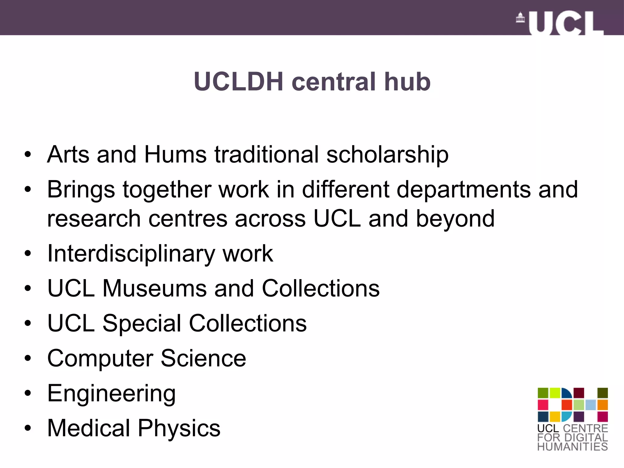 UCLDH central hub 
• Arts and Hums traditional scholarship 
• Brings together work in different departments and 
research centres across UCL and beyond 
• Interdisciplinary work 
• UCL Museums and Collections 
• UCL Special Collections 
• Computer Science 
• Engineering 
• Medical Physics 
 
