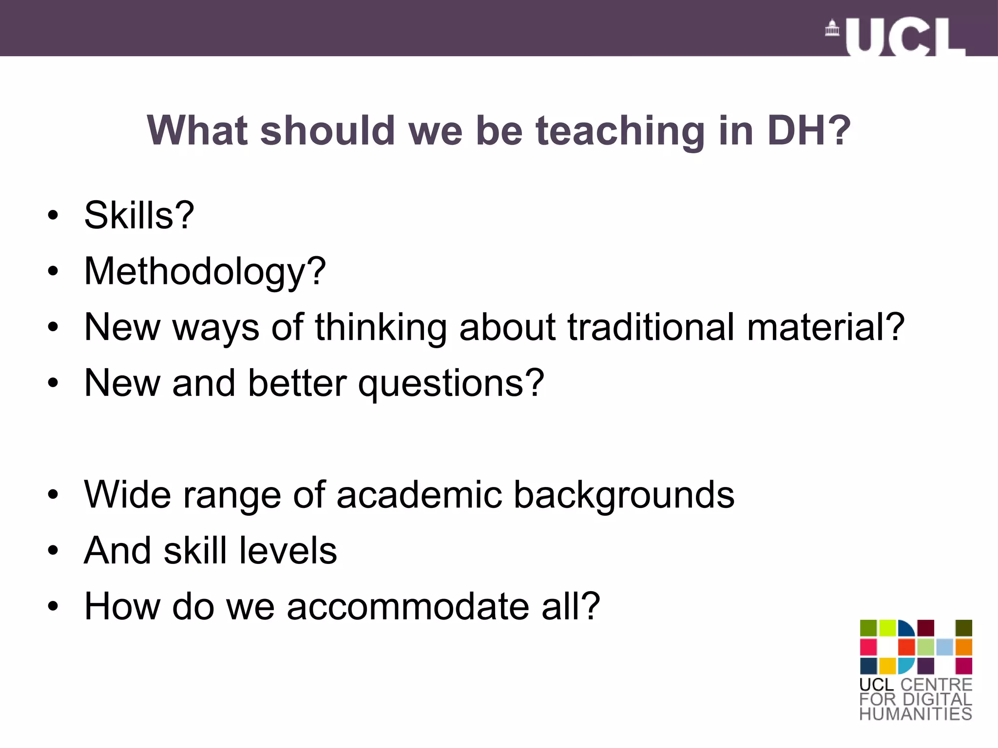 What should we be teaching in DH? 
• Skills? 
• Methodology? 
• New ways of thinking about traditional material? 
• New and better questions? 
• Wide range of academic backgrounds 
• And skill levels 
• How do we accommodate all? 
 
