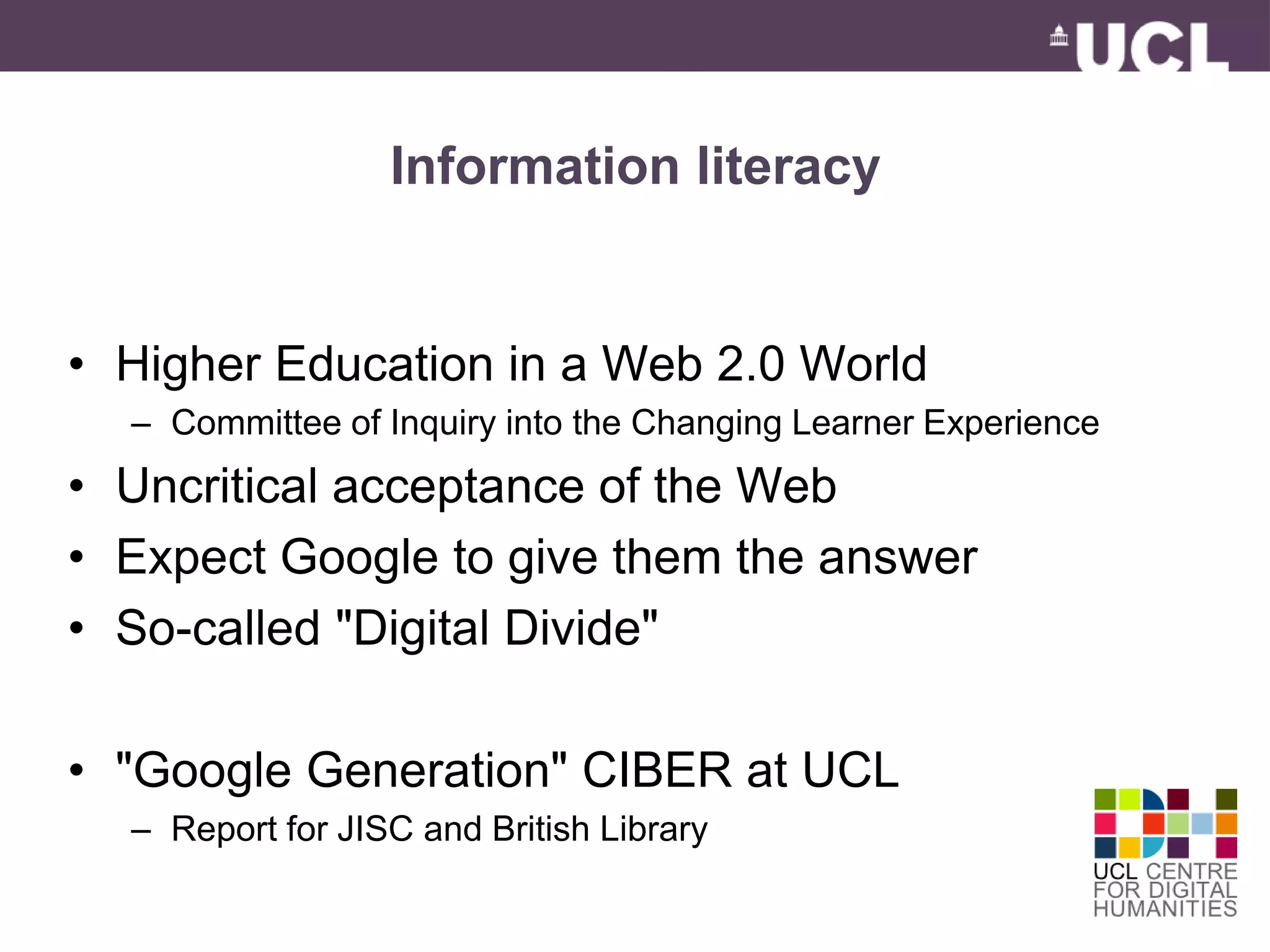 Information literacy 
• Higher Education in a Web 2.0 World 
– Committee of Inquiry into the Changing Learner Experience 
• Uncritical acceptance of the Web 
• Expect Google to give them the answer 
• So-called "Digital Divide" 
• "Google Generation" CIBER at UCL 
– Report for JISC and British Library 
 