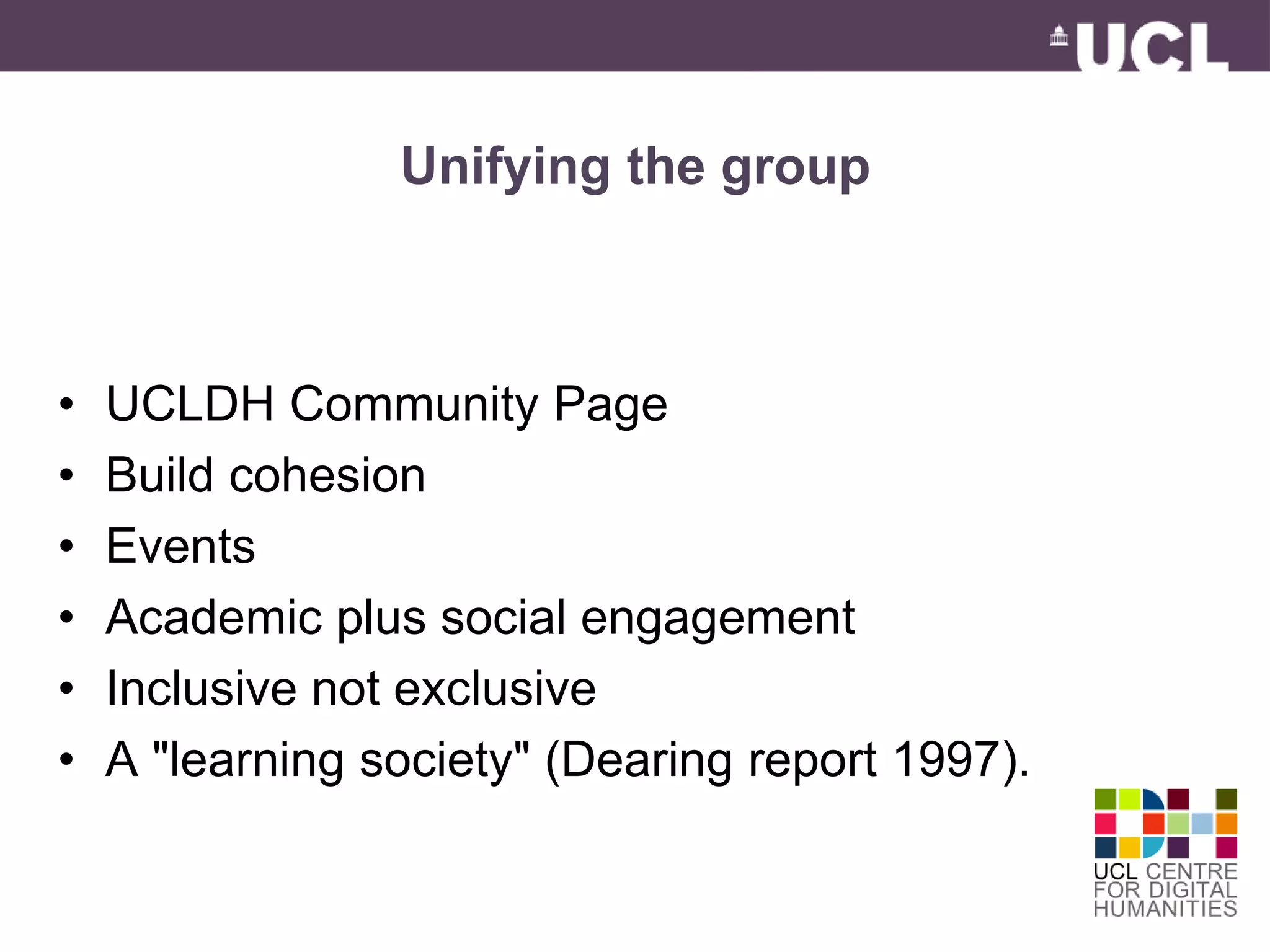 Unifying the group 
• UCLDH Community Page 
• Build cohesion 
• Events 
• Academic plus social engagement 
• Inclusive not exclusive 
• A "learning society" (Dearing report 1997). 
 