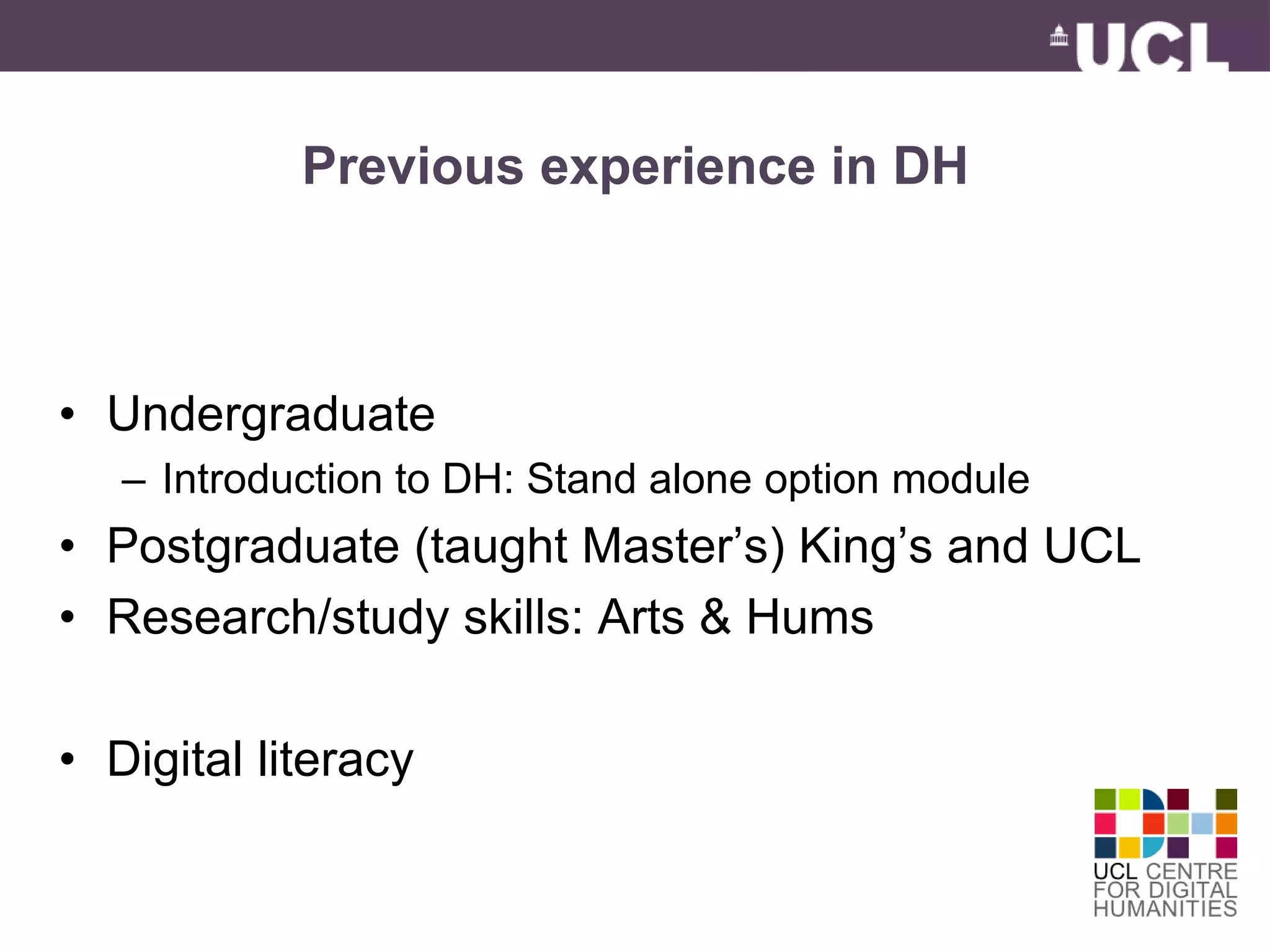 Previous experience in DH 
• Undergraduate 
– Introduction to DH: Stand alone option module 
• Postgraduate (taught Master’s) King’s and UCL 
• Research/study skills: Arts & Hums 
• Digital literacy 
 