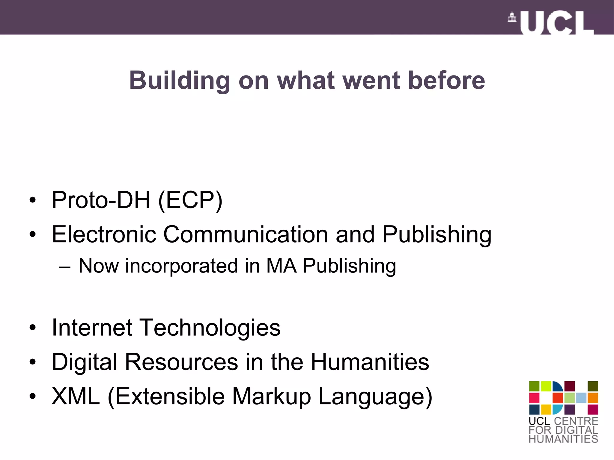Building on what went before 
• Proto-DH (ECP) 
• Electronic Communication and Publishing 
– Now incorporated in MA Publishing 
• Internet Technologies 
• Digital Resources in the Humanities 
• XML (Extensible Markup Language) 
 