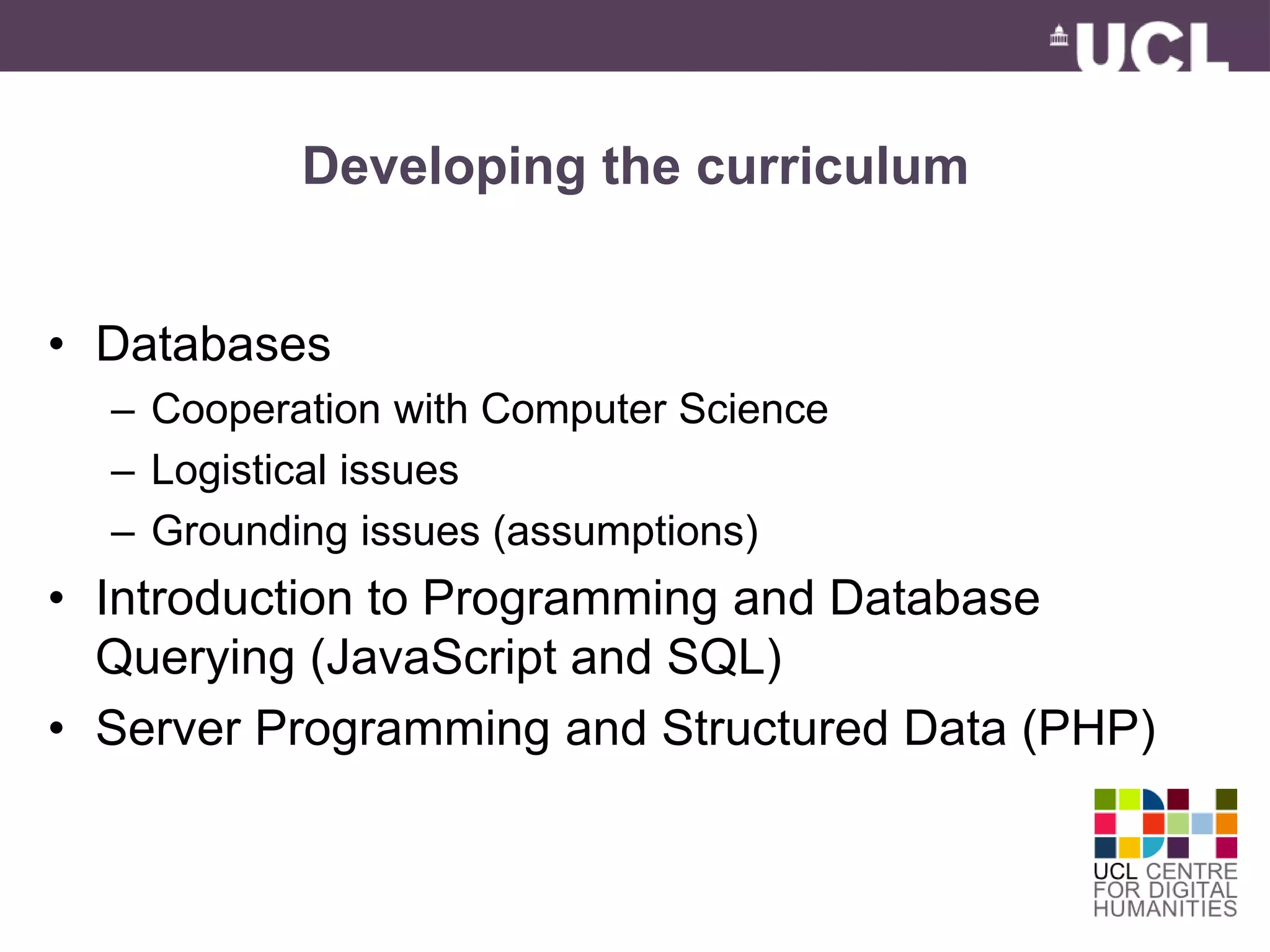 Developing the curriculum 
• Databases 
– Cooperation with Computer Science 
– Logistical issues 
– Grounding issues (assumptions) 
• Introduction to Programming and Database 
Querying (JavaScript and SQL) 
• Server Programming and Structured Data (PHP) 
 