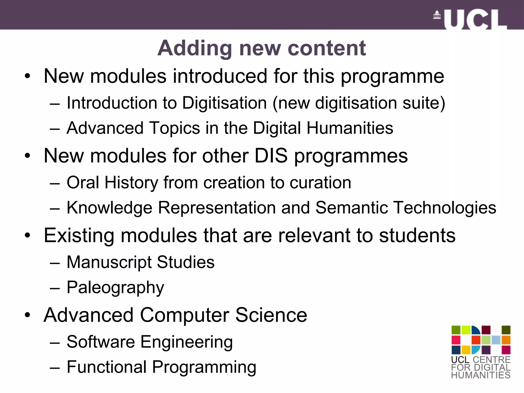 Adding new content 
• New modules introduced for this programme 
– Introduction to Digitisation (new digitisation suite) 
– Advanced Topics in the Digital Humanities 
• New modules for other DIS programmes 
– Oral History from creation to curation 
– Knowledge Representation and Semantic Technologies 
• Existing modules that are relevant to students 
– Manuscript Studies 
– Paleography 
• Advanced Computer Science 
– Software Engineering 
– Functional Programming 
 