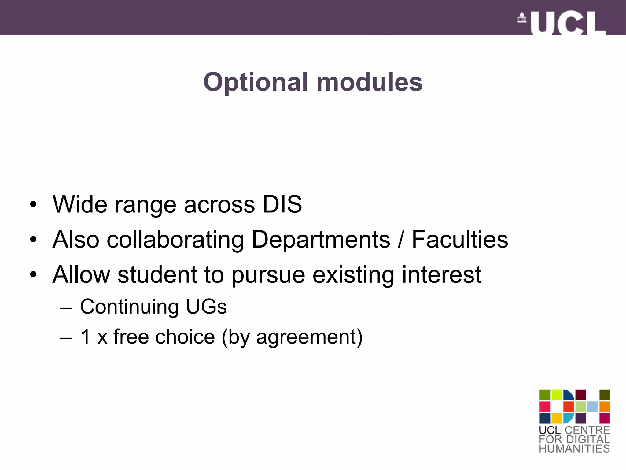 Optional modules 
• Wide range across DIS 
• Also collaborating Departments / Faculties 
• Allow student to pursue existing interest 
– Continuing UGs 
– 1 x free choice (by agreement) 
 