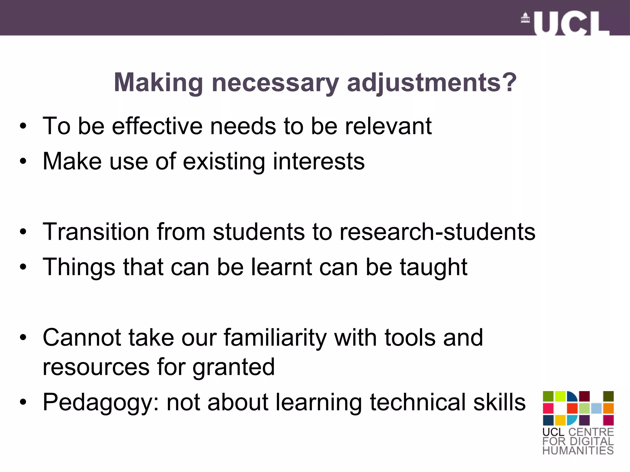 Making necessary adjustments? 
• To be effective needs to be relevant 
• Make use of existing interests 
• Transition from students to research-students 
• Things that can be learnt can be taught 
• Cannot take our familiarity with tools and 
resources for granted 
• Pedagogy: not about learning technical skills 
 