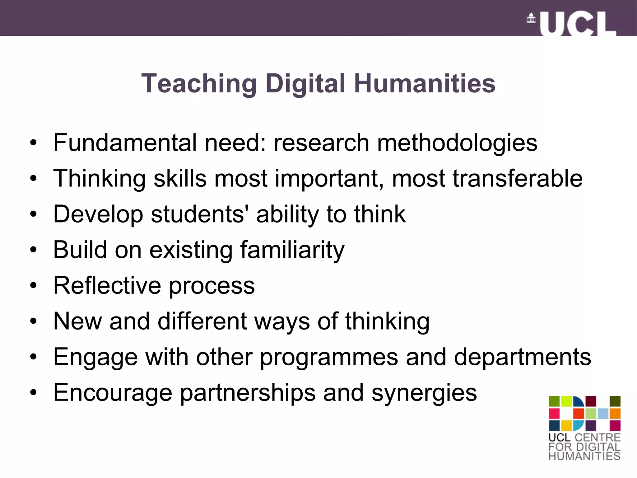 Teaching Digital Humanities 
• Fundamental need: research methodologies 
• Thinking skills most important, most transferable 
• Develop students' ability to think 
• Build on existing familiarity 
• Reflective process 
• New and different ways of thinking 
• Engage with other programmes and departments 
• Encourage partnerships and synergies 
 