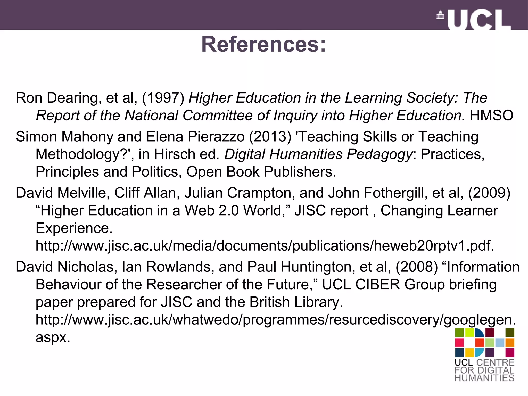 References: 
Ron Dearing, et al, (1997) Higher Education in the Learning Society: The 
Report of the National Committee of Inquiry into Higher Education. HMSO 
Simon Mahony and Elena Pierazzo (2013) 'Teaching Skills or Teaching 
Methodology?', in Hirsch ed. Digital Humanities Pedagogy: Practices, 
Principles and Politics, Open Book Publishers. 
David Melville, Cliff Allan, Julian Crampton, and John Fothergill, et al, (2009) 
“Higher Education in a Web 2.0 World,” JISC report , Changing Learner 
Experience. 
http://www.jisc.ac.uk/media/documents/publications/heweb20rptv1.pdf. 
David Nicholas, Ian Rowlands, and Paul Huntington, et al, (2008) “Information 
Behaviour of the Researcher of the Future,” UCL CIBER Group briefing 
paper prepared for JISC and the British Library. 
http://www.jisc.ac.uk/whatwedo/programmes/resurcediscovery/googlegen. 
aspx. 
