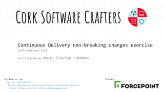 Cork Software Crafters
Follow us on
Twitter: @CorkSwCraft
Meetup: www.meetup.com/Cork-Software-Craftsmanship-Meetup
Slack: softwarecrafters.slack.com/messages/cork
Continuous Delivery non-breaking changes exercise
25th February 2020
facilitated by Paulo Clavijo Esteban
Thanks
 