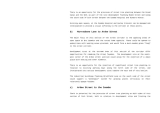 There is an opportunity for the provision of street tree planting between the Grand
Canal and the SCR; as part of the site development flanking Ruben Street and along
the south side of Cork Street between the Coombe Hospital and Dunmore Avenue.
Existing open spaces, at the Coombe Hospital and Huxley Crescent can be managed and
interplanted to provide a visual softening to the corridor at these points.
b) Marrowbone Lane to Ardee Street
The major focii on this section of the street corridor is the opposing areas of
open space at Bru Caomhin and the nurses home opposite. These could be opened to
pedestrians with seating areas provided, and would form a much-needed green “lung”
in the street corridor.
Development sites at the extreme ends of this section of the corridor offer
opportunities for remaking the street façades. The development site at the south-
west corner of the Ardee street junction could allow for the insertion of a small
plaza with seating and other elements.
There is an opportunity for the insertion of significant street tree planting in
relation to existing parking bays along the north side of the street, and
incorporated into various development sites towards the east end of this section.
The industrial buildings flanking Brickfield Lane on the south side of the street
could support a “greenwall” system for growing plants vertically on their
relatively opaque facades.
c) Ardee Street to the Coombe
There is potential for the provision of street tree planting on both sides of this
section of Cork Street, both in relation to development sites and fronting the
 