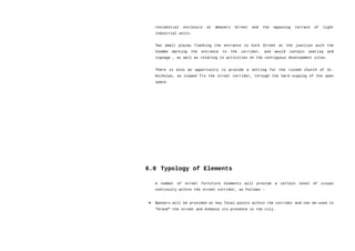 residential enclosure at Weavers Street and the opposing terrace of light
industrial units.
Two small plazas flanking the entrance to Cork Street at the junction with the
Coombe marking the entrance to the corridor, and would contain seating and
signage , as well as relating to activities on the contiguous development sites.
There is also an opportunity to provide a setting for the ruined church of St.
Nicholas, as viewed fro the street corridor, through the hard-scaping of the open
space.
6.0 Typology of Elements
A number of street furniture elements will provide a certain level of visual
continuity within the street corridor, as follows –
• Banners will be provided at key focal points within the corridor and can be-used to
“brand” the street and enhance its presence in the city.
 