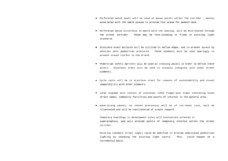 • Perforated metal seats will be used at pause points within the corridor – mainly
associated with the small plazas to provide rest-areas for pedestrians.
• Perforated metal litterbins to match with the seating, will be distributed through
the street corridor. These may be free-standing or fixed to existing light
standards.
• Stainless steel bollards will be utilized to define edges, and to prevent access by
vehicles onto pedestrian precincts. These elements will be used sparingly to
prevent visual clutter in the street.
• Pedestrian safety barriers will be used at crossing points in order to define these
points. Stainless steel will be used to visually integrate with other street
elements.
• Cycle racks will be in stainless steel for reasons of sustainability and visual
compatibility with other elements.
• Local signage will consist of stainless steel finger-post signs indicating local
street names, community facilities and points of interest in the general area.
• Advertising panels, as stated previously will be of six-sheet size, will be
illuminated and will be cantilevered of single support.
Temporary hoardings to development sites will incorporate artworks or
supergraphics, and will provide points of temporary interest within the street
corridor.
Existing standard street lights could be modified to provide additional pedestrian
lighting by changing the existing light source. This could happen on a
incremental basis.
 